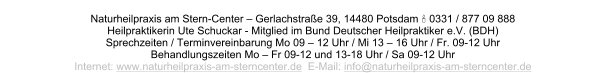 Naturheilpraxis am Stern-Center – Gerlachstraße 39, 14480 Potsdam  0331 / 877 09 888 Heilpraktikerin Ute Schuckar - Mitglied im Bund Deutscher Heilpraktiker e.V. (BDH) Sprechzeiten / Terminvereinbarung Mo 09 – 12 Uhr / Mi 13 – 16 Uhr / Fr. 09-12 Uhr Behandlungszeiten Mo – Fr 09-12 und 13-18 Uhr / Sa 09-12 Uhr      Internet: www.naturheilpraxis-am-sterncenter.de  E-Mail: info@naturheilpraxis-am-sterncenter.de